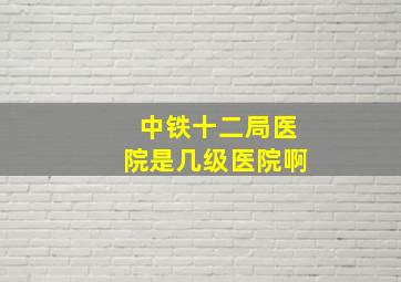 中铁十二局医院是几级医院啊