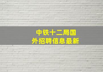 中铁十二局国外招聘信息最新