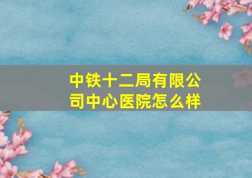 中铁十二局有限公司中心医院怎么样