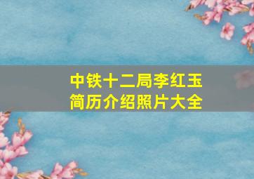 中铁十二局李红玉简历介绍照片大全