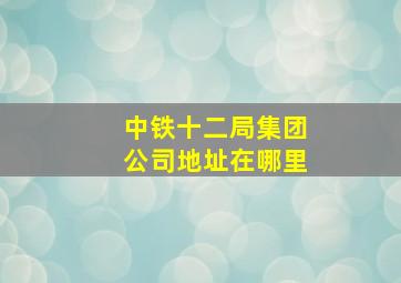 中铁十二局集团公司地址在哪里