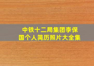 中铁十二局集团李保国个人简历照片大全集