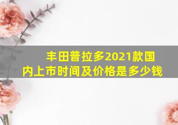 丰田普拉多2021款国内上市时间及价格是多少钱