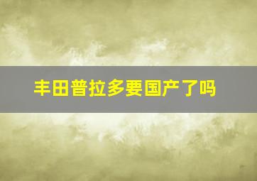 丰田普拉多要国产了吗