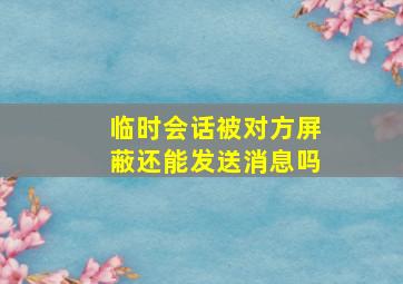 临时会话被对方屏蔽还能发送消息吗