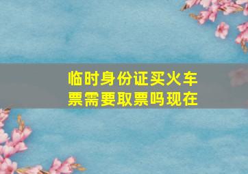 临时身份证买火车票需要取票吗现在