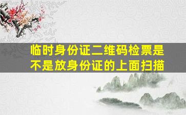 临时身份证二维码检票是不是放身份证的上面扫描