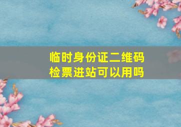 临时身份证二维码检票进站可以用吗