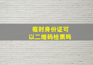 临时身份证可以二维码检票吗