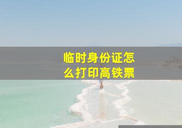 临时身份证怎么打印高铁票