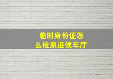 临时身份证怎么检票进候车厅