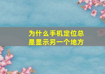 为什么手机定位总是显示另一个地方