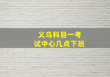 义乌科目一考试中心几点下班