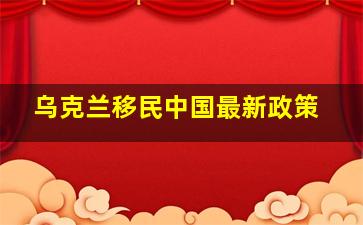 乌克兰移民中国最新政策