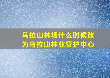 乌拉山林场什么时候改为乌拉山林业管护中心