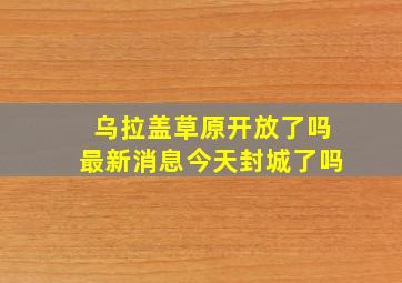 乌拉盖草原开放了吗最新消息今天封城了吗