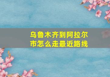 乌鲁木齐到阿拉尔市怎么走最近路线