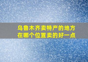 乌鲁木齐卖特产的地方在哪个位置卖的好一点