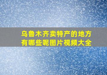 乌鲁木齐卖特产的地方有哪些呢图片视频大全