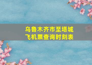 乌鲁木齐市至塔城飞机票查询时刻表