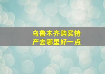 乌鲁木齐购买特产去哪里好一点