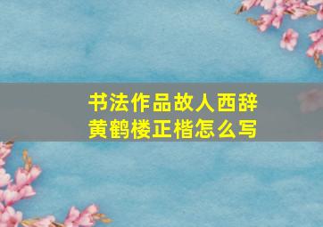 书法作品故人西辞黄鹤楼正楷怎么写