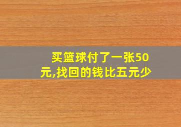 买篮球付了一张50元,找回的钱比五元少