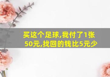 买这个足球,我付了1张50元,找回的钱比5元少