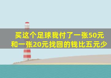 买这个足球我付了一张50元和一张20元找回的钱比五元少