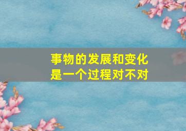 事物的发展和变化是一个过程对不对