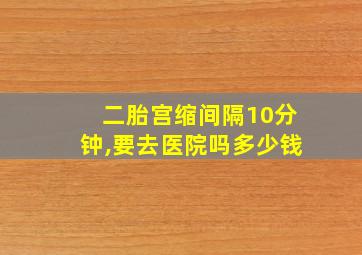 二胎宫缩间隔10分钟,要去医院吗多少钱