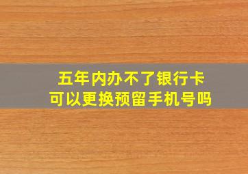 五年内办不了银行卡可以更换预留手机号吗