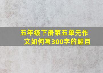 五年级下册第五单元作文如何写300字的题目