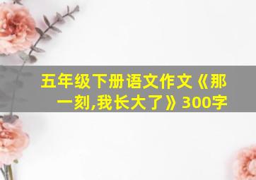 五年级下册语文作文《那一刻,我长大了》300字