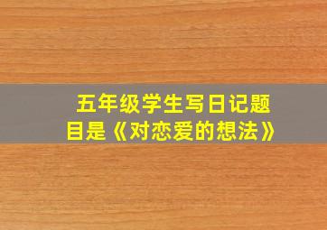 五年级学生写日记题目是《对恋爱的想法》