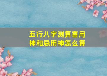 五行八字测算喜用神和忌用神怎么算