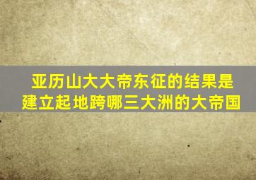 亚历山大大帝东征的结果是建立起地跨哪三大洲的大帝国