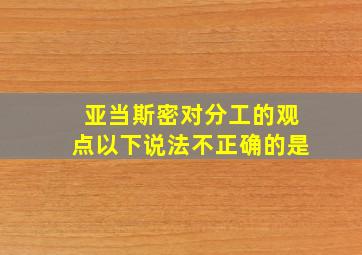 亚当斯密对分工的观点以下说法不正确的是