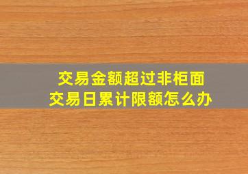 交易金额超过非柜面交易日累计限额怎么办