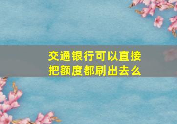 交通银行可以直接把额度都刷出去么