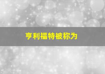 亨利福特被称为