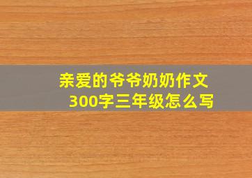 亲爱的爷爷奶奶作文300字三年级怎么写