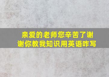 亲爱的老师您辛苦了谢谢你教我知识用英语咋写