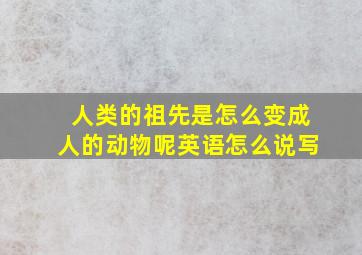 人类的祖先是怎么变成人的动物呢英语怎么说写