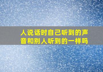 人说话时自己听到的声音和别人听到的一样吗