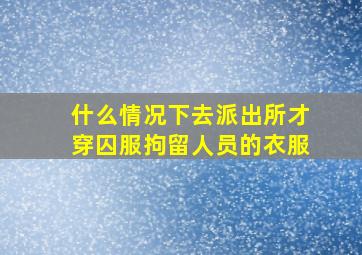 什么情况下去派出所才穿囚服拘留人员的衣服