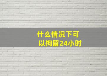 什么情况下可以拘留24小时