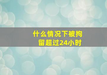 什么情况下被拘留超过24小时