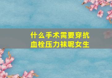 什么手术需要穿抗血栓压力袜呢女生