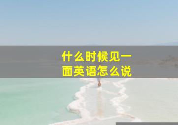 什么时候见一面英语怎么说